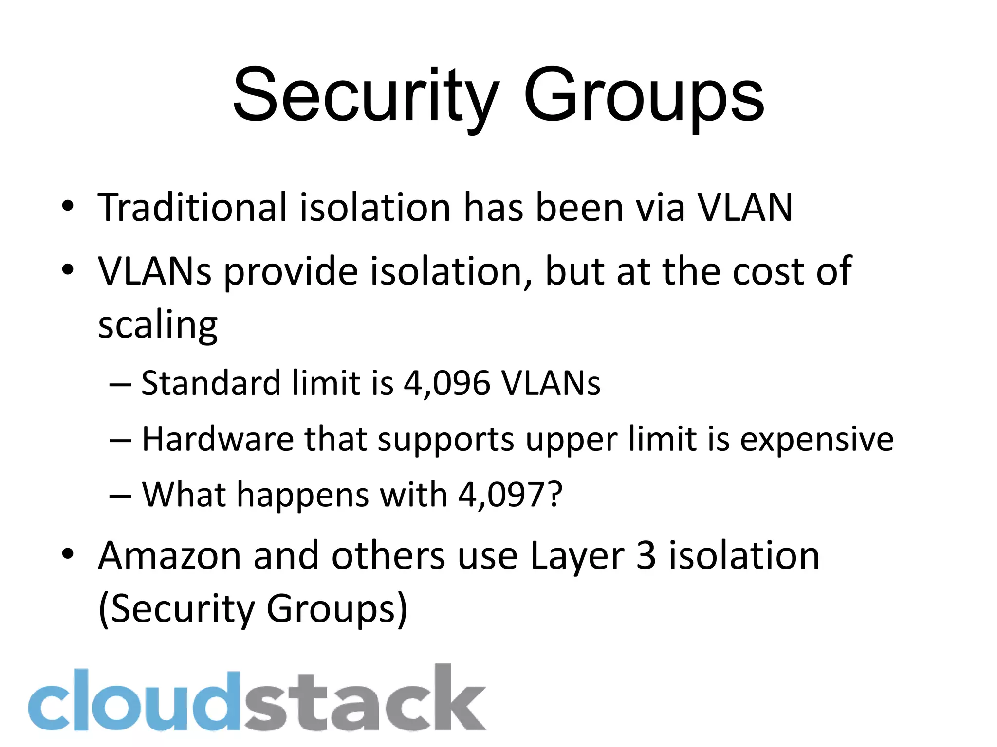 Security Groups
• Traditional isolation has been via VLAN
• VLANs provide isolation, but at the cost of
  scaling
  – Standard limit is 4,096 VLANs
  – Hardware that supports upper limit is expensive
  – What happens with 4,097?
• Amazon and others use Layer 3 isolation
  (Security Groups)
 