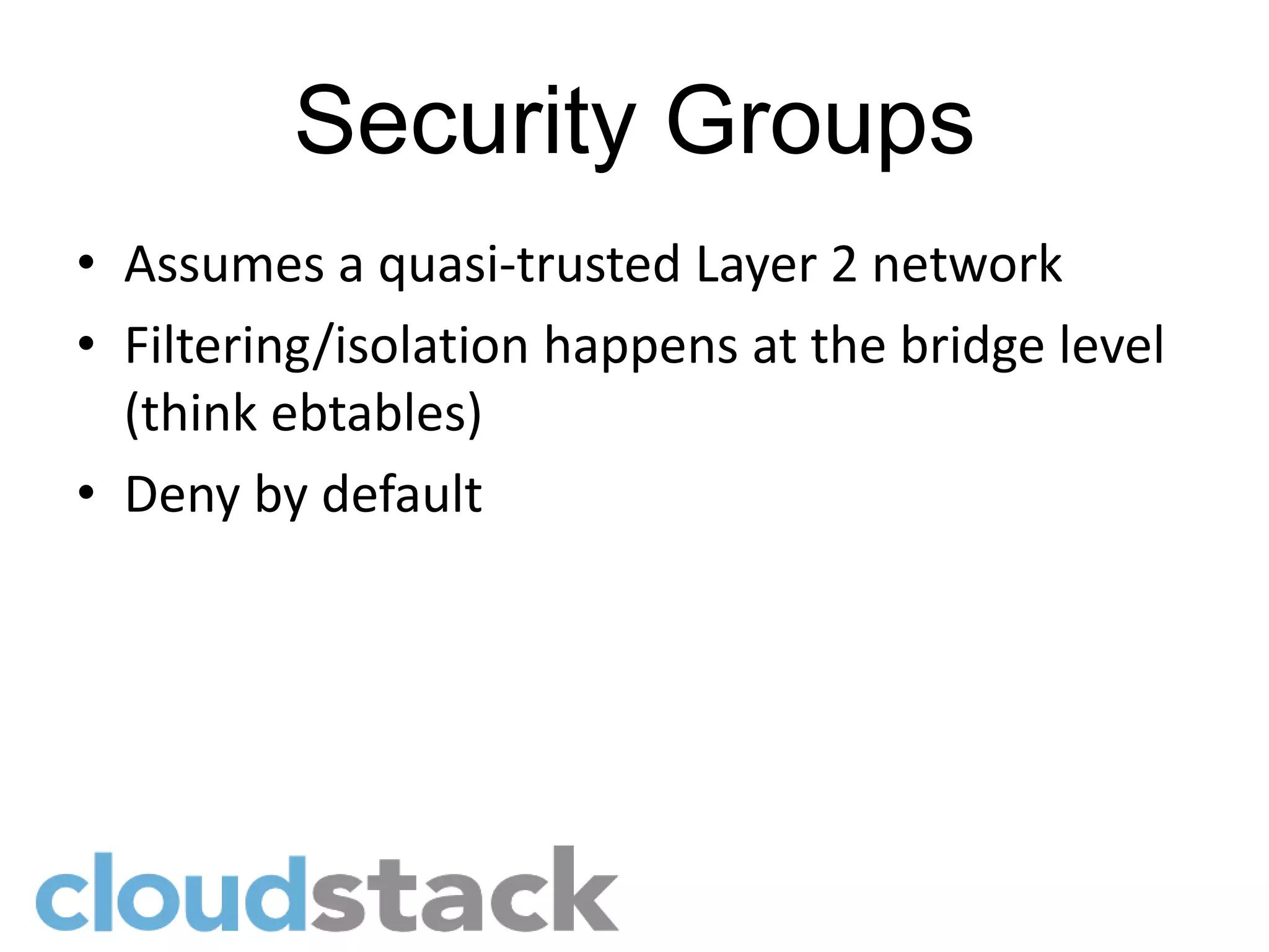 Security Groups
• Assumes a quasi-trusted Layer 2 network
• Filtering/isolation happens at the bridge level
  (think ebtables)
• Deny by default
 