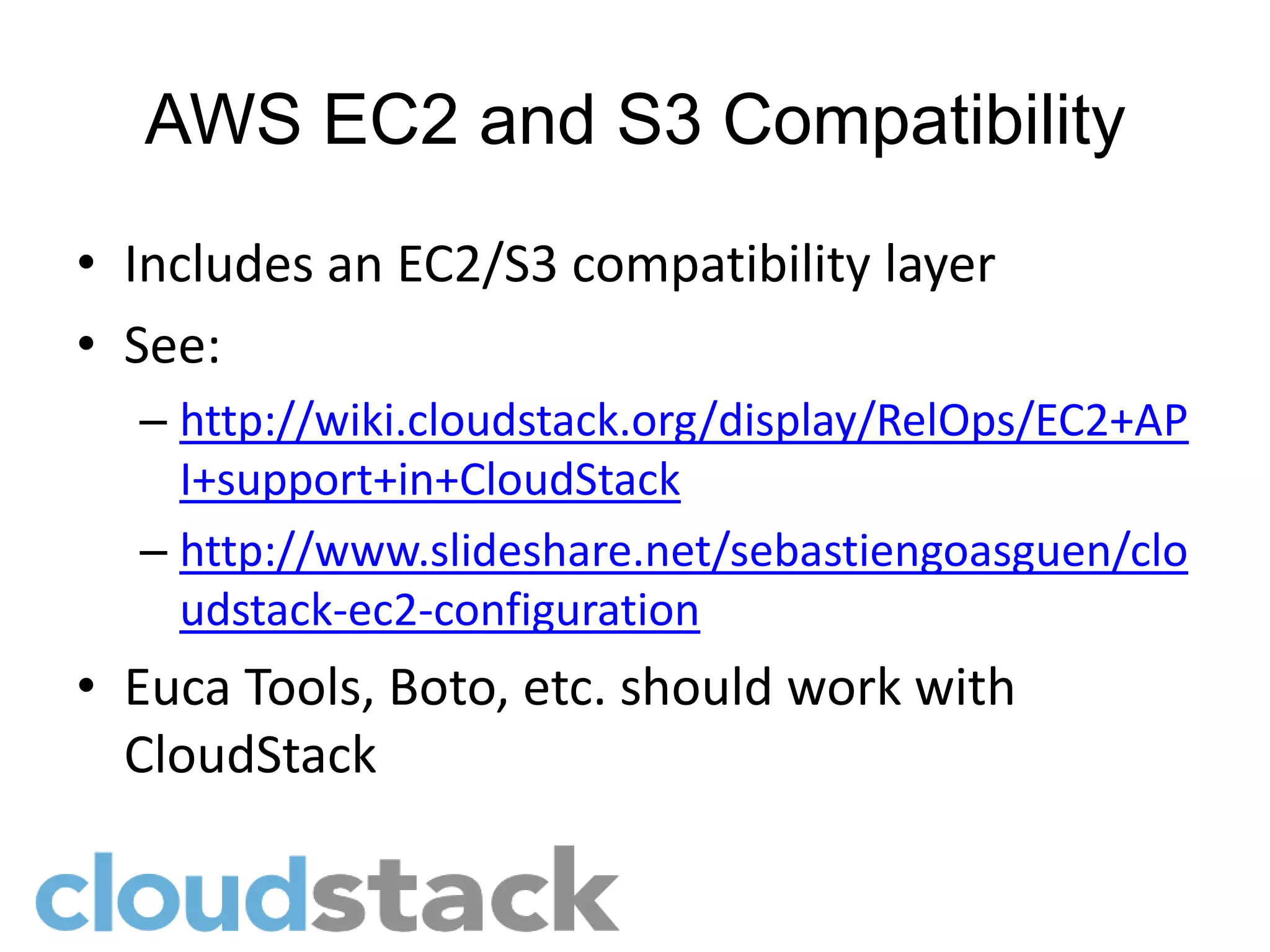 AWS EC2 and S3 Compatibility
• Includes an EC2/S3 compatibility layer
• See:
  – http://wiki.cloudstack.org/display/RelOps/EC2+AP
    I+support+in+CloudStack
  – http://www.slideshare.net/sebastiengoasguen/clo
    udstack-ec2-configuration
• Euca Tools, Boto, etc. should work with
  CloudStack
 