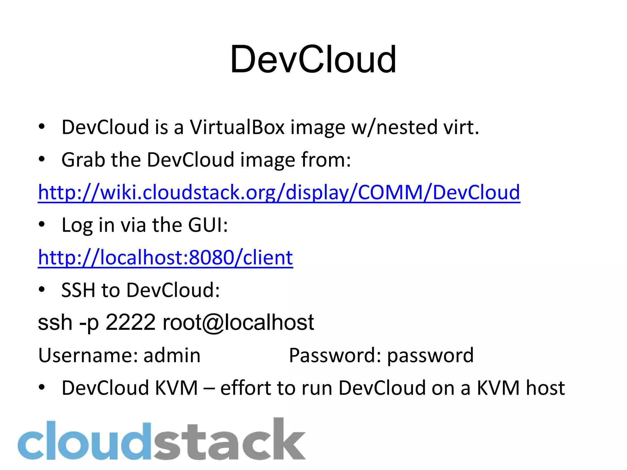 DevCloud
• DevCloud is a VirtualBox image w/nested virt.
• Grab the DevCloud image from:
http://wiki.cloudstack.org/display/COMM/DevCloud
• Log in via the GUI:
http://localhost:8080/client
• SSH to DevCloud:
ssh -p 2222 root@localhost
Username: admin            Password: password
• DevCloud KVM – effort to run DevCloud on a KVM host
 