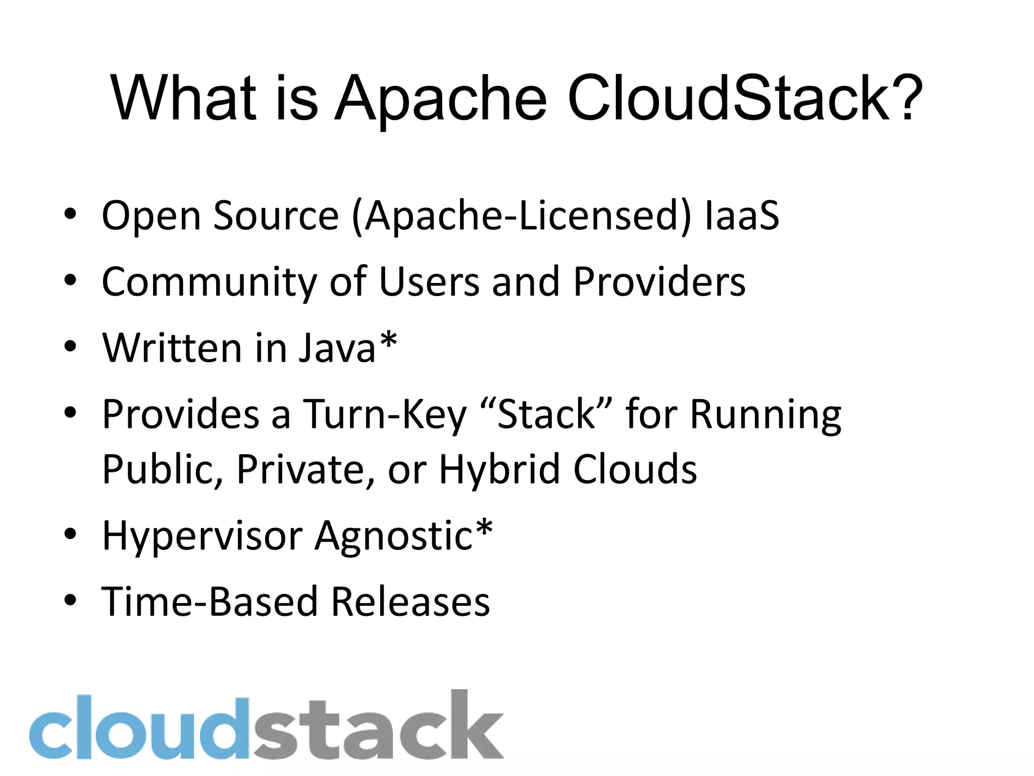 What is Apache CloudStack?
• Open Source (Apache-Licensed) IaaS
• Community of Users and Providers
• Written in Java*
• Provides a Turn-Key “Stack” for Running
  Public, Private, or Hybrid Clouds
• Hypervisor Agnostic*
• Time-Based Releases
 