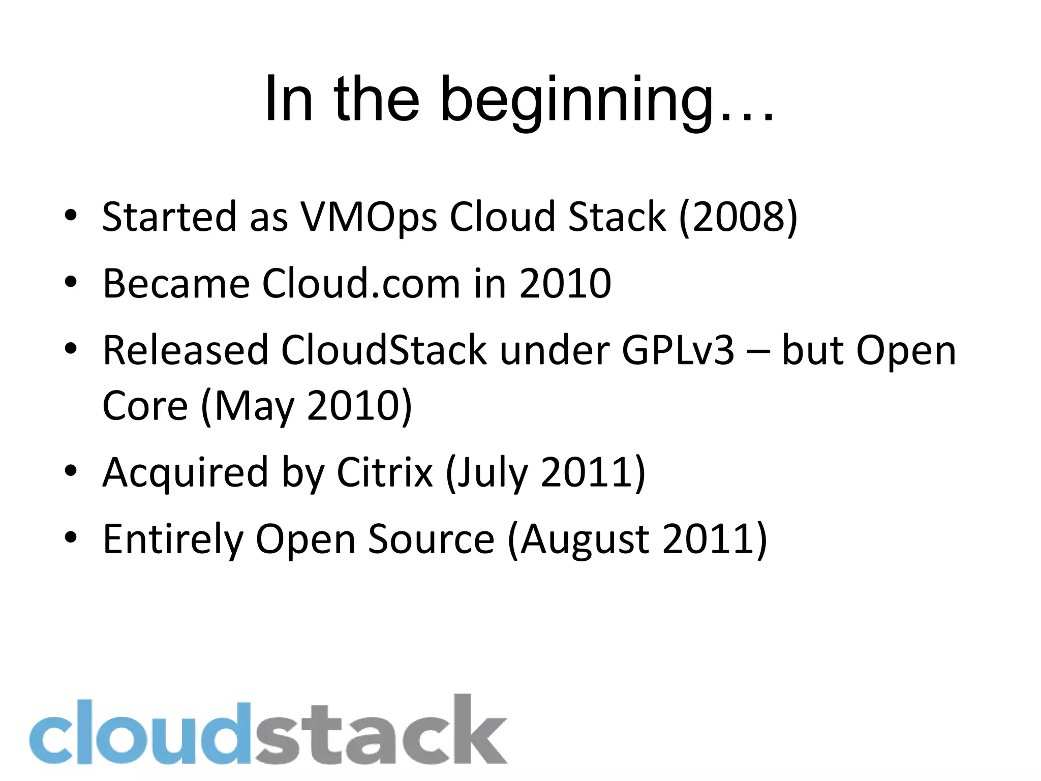 In the beginning…
• Started as VMOps Cloud Stack (2008)
• Became Cloud.com in 2010
• Released CloudStack under GPLv3 – but Open
  Core (May 2010)
• Acquired by Citrix (July 2011)
• Entirely Open Source (August 2011)
 