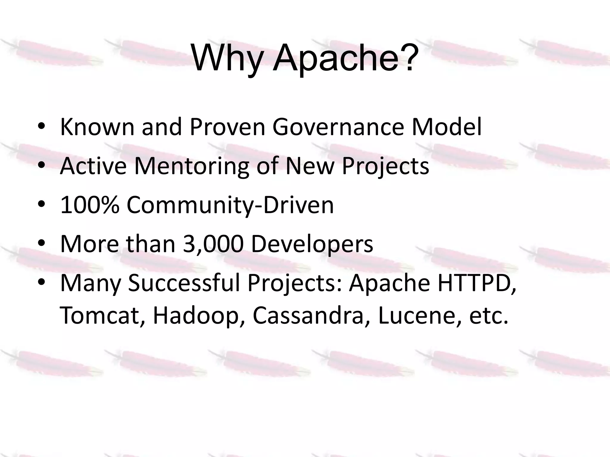 Why Apache?
•   Known and Proven Governance Model
•   Active Mentoring of New Projects
•   100% Community-Driven
•   More than 3,000 Developers
•   Many Successful Projects: Apache HTTPD,
    Tomcat, Hadoop, Cassandra, Lucene, etc.
 
