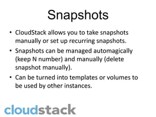 Snapshots
• CloudStack allows you to take snapshots
  manually or set up recurring snapshots.
• Snapshots can be managed automagically
  (keep N number) and manually (delete
  snapshot manually).
• Can be turned into templates or volumes to
  be used by other instances.
 
