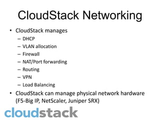 CloudStack Networking
• CloudStack manages
  –   DHCP
  –   VLAN allocation
  –   Firewall
  –   NAT/Port forwarding
  –   Routing
  –   VPN
  –   Load Balancing
• CloudStack can manage physical network hardware
  (F5-Big IP, NetScaler, Juniper SRX)
 