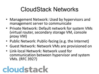 CloudStack Networks
• Management Network: Used by hypervisors and
  management server to communicate
• Private Network: Default network for system VMs
  (virtual router, secondary storage VM, console
  proxy VM)
• Public Network: Public-facing (e.g. the Internet)
• Guest Network: Network VMs are provisioned on
• Link-local Network: Network used for
  communication between hypervisor and system
  VMs. (RFC 3927)
 