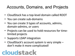 Accounts, Domains, and Projects
• CloudStack has a top-level domain called ROOT
• You can create sub-domains
• You can create 3 types of accounts, admins,
  domain-admins, or users
• Projects can be used to hold resources for time-
  limited projects
• Supports LDAP integration
• CloudStack’s account system is very simple –
  don’t make it more complicated!
 