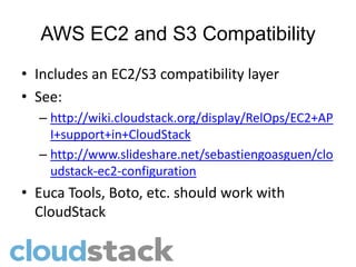 AWS EC2 and S3 Compatibility
• Includes an EC2/S3 compatibility layer
• See:
  – http://wiki.cloudstack.org/display/RelOps/EC2+AP
    I+support+in+CloudStack
  – http://www.slideshare.net/sebastiengoasguen/clo
    udstack-ec2-configuration
• Euca Tools, Boto, etc. should work with
  CloudStack
 