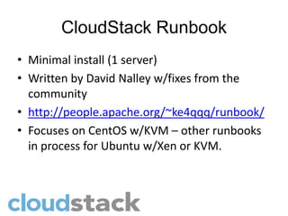 CloudStack Runbook
• Minimal install (1 server)
• Written by David Nalley w/fixes from the
  community
• http://people.apache.org/~ke4qqq/runbook/
• Focuses on CentOS w/KVM – other runbooks
  in process for Ubuntu w/Xen or KVM.
 