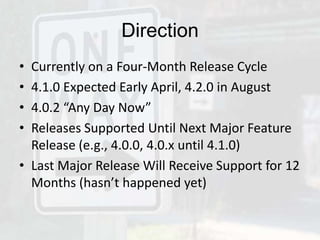 Direction
• Currently on a Four-Month Release Cycle
• 4.1.0 Expected Early April, 4.2.0 in August
• 4.0.2 “Any Day Now”
• Releases Supported Until Next Major Feature
  Release (e.g., 4.0.0, 4.0.x until 4.1.0)
• Last Major Release Will Receive Support for 12
  Months (hasn’t happened yet)
 