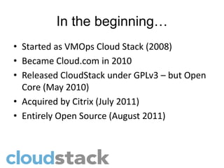 In the beginning…
• Started as VMOps Cloud Stack (2008)
• Became Cloud.com in 2010
• Released CloudStack under GPLv3 – but Open
  Core (May 2010)
• Acquired by Citrix (July 2011)
• Entirely Open Source (August 2011)
 