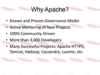 Why Apache?
•   Known and Proven Governance Model
•   Active Mentoring of New Projects
•   100% Community-Driven
•   More than 3,000 Developers
•   Many Successful Projects: Apache HTTPD,
    Tomcat, Hadoop, Cassandra, Lucene, etc.
 