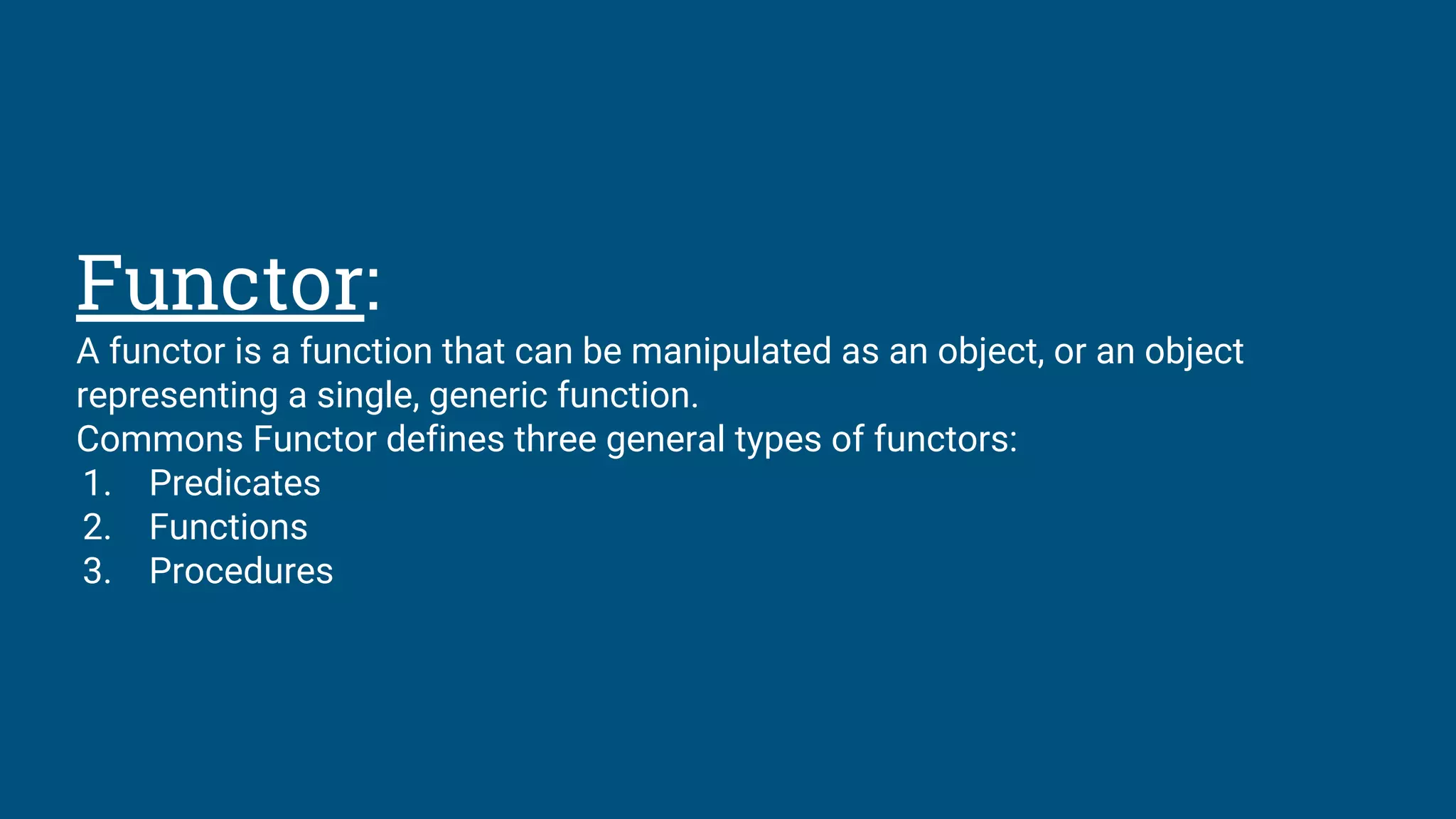 Functor:
A functor is a function that can be manipulated as an object, or an object
representing a single, generic function.
Commons Functor defines three general types of functors:
1. Predicates
2. Functions
3. Procedures
 