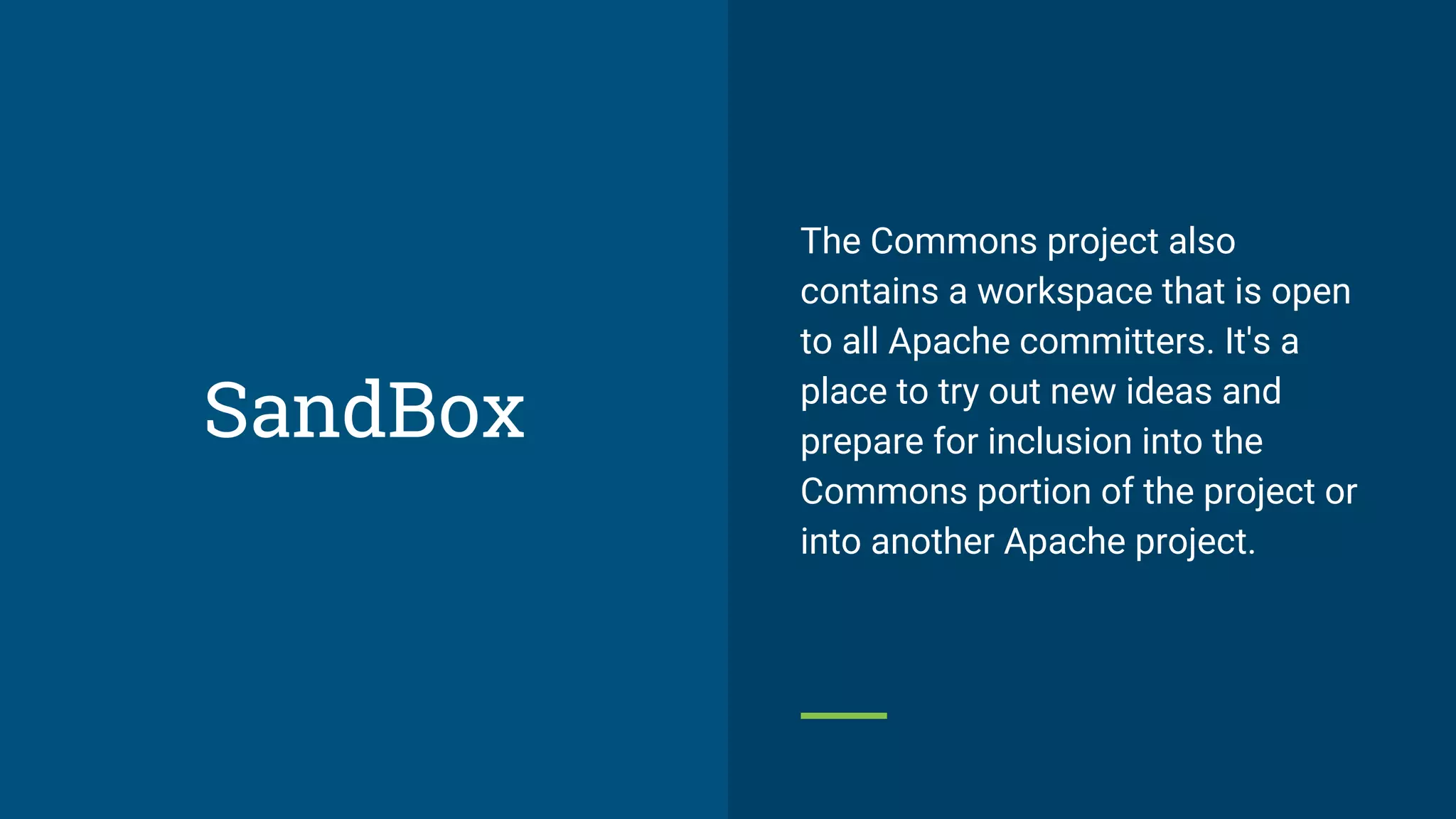 The Commons project also
contains a workspace that is open
to all Apache committers. It's a
place to try out new ideas and
prepare for inclusion into the
Commons portion of the project or
into another Apache project.
SandBox
 