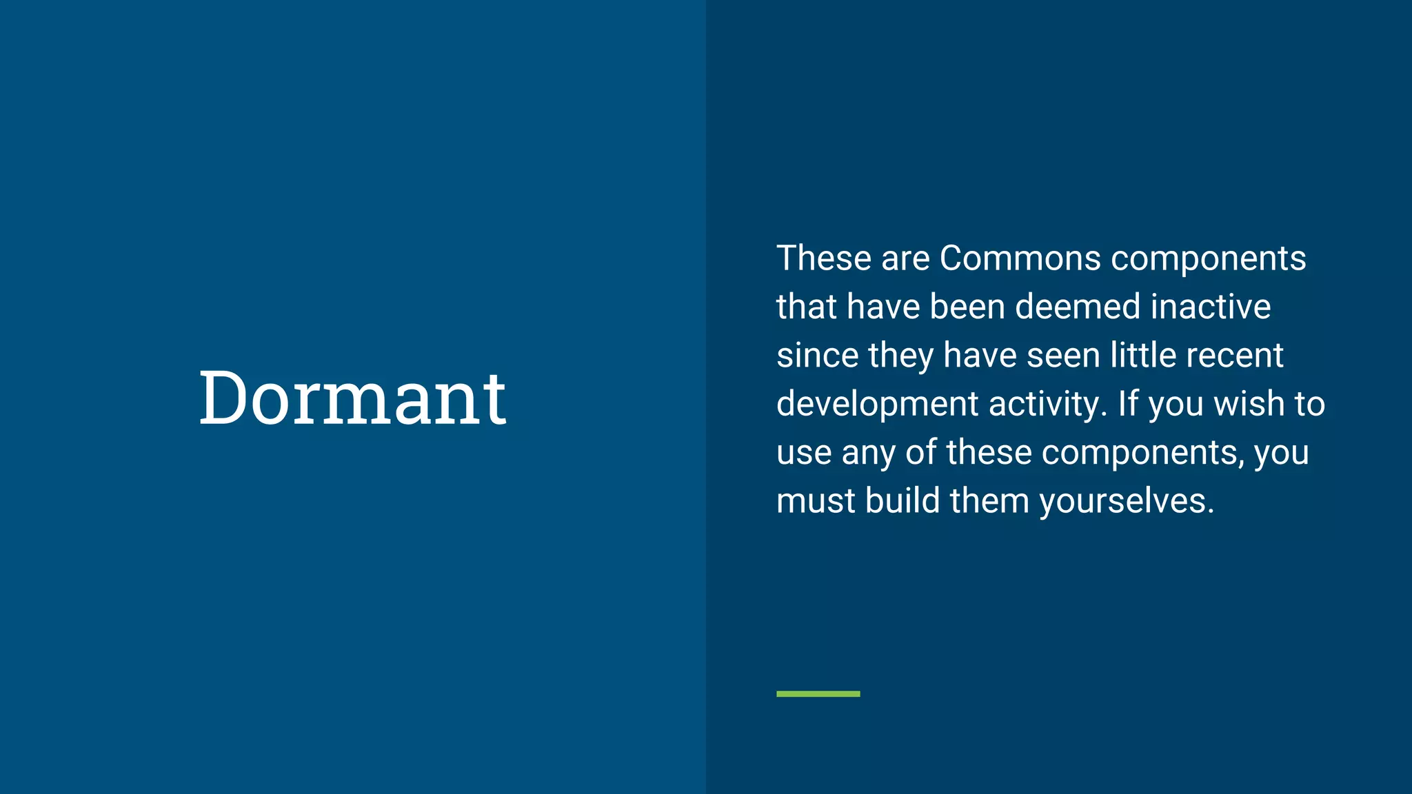 These are Commons components
that have been deemed inactive
since they have seen little recent
development activity. If you wish to
use any of these components, you
must build them yourselves.
Dormant
 