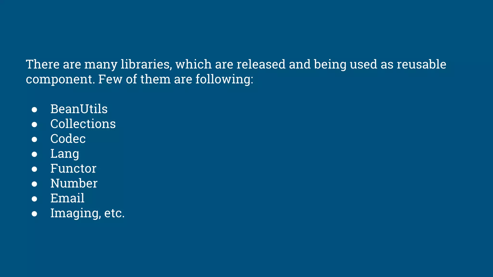 There are many libraries, which are released and being used as reusable
component. Few of them are following:
● BeanUtils
● Collections
● Codec
● Lang
● Functor
● Number
● Email
● Imaging, etc.
 