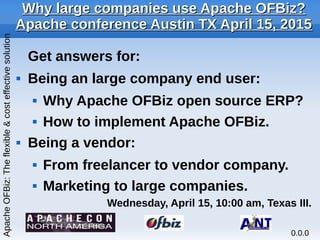 Why large companies use Apache OFBiz?Why large companies use Apache OFBiz?
Apache conference Austin TX April 15, 2015Apache conference Austin TX April 15, 2015
Get answers for:
 Being an large company end user:
 Why Apache OFBiz open source ERP?
 How to implement Apache OFBiz.
 Being a vendor:
 From freelancer to vendor company.
 Marketing to large companies.
Wednesday, April 15, 10:00 am, Texas III.
ApacheOFBiz:Theflexible&costeffectivesolution
0.0.0
 