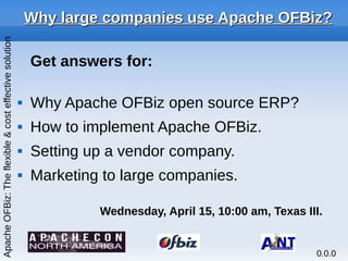Why large companies use Apache OFBiz?Why large companies use Apache OFBiz?
Get answers for:
 Why Apache OFBiz open source ERP?
 How to implement Apache OFBiz.
 Setting up a vendor company.
 Marketing to large companies.
Wednesday, April 15, 10:00 am, Texas III.
ApacheOFBiz:Theflexible&costeffectivesolution
0.0.0
 