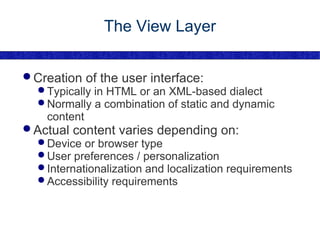The View Layer Creation of the user interface: Typically in HTML or an XML-based dialect Normally a combination of static and dynamic content Actual content varies depending on: Device or browser type User preferences / personalization Internationalization and localization requirements Accessibility requirements 