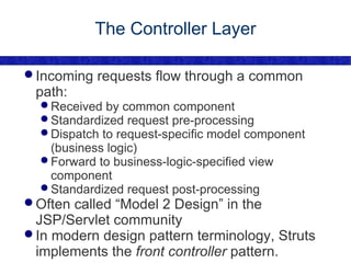 The Controller Layer Incoming requests flow through a common path: Received by common component Standardized request pre-processing Dispatch to request-specific model component (business logic) Forward to business-logic-specified view component Standardized request post-processing Often called “Model 2 Design” in the JSP/Servlet community In modern design pattern terminology, Struts implements the  front controller  pattern. 