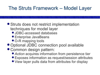 The Struts Framework – Model Layer Struts does not restrict implementation techniques for model layer JDBC-accessed databases Enterprise JavaBeans O-R mapping tools Optional JDBC connection pool available Common design pattern: Action  acquires information from persistence tier Exposes information as request/session attributes View layer pulls data from attributes for display 