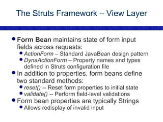 The Struts Framework – View Layer Form Bean  maintains state of form input fields across requests: ActionForm  – Standard JavaBean design pattern DynaActionForm  – Property names and types defined in Struts configuration file In addition to properties, form beans define two standard methods: reset()  -- Reset form properties to initial state validate()  -- Perform field-level validations Form bean properties are typically Strings Allows redisplay of invalid input 