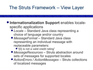 The Struts Framework – View Layer Internationalization Support  enables locale-specific applications Locale  – Standard Java class representing a choice of language and/or country MessageFormat  – Standard Java class representing an individual message with replaceable parameters: “ {0} is not a valid credit rating” MessageResources  – Struts abstraction around sets of messages for supported locales ActionErrors / ActionMessages  – Struts collections of localized messages 