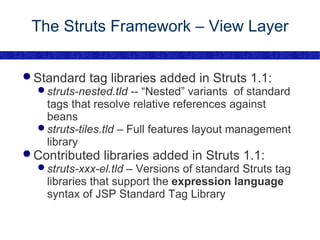The Struts Framework – View Layer Standard tag libraries added in Struts 1.1: struts-nested.tld  -- “Nested” variants  of standard tags that resolve relative references against beans struts-tiles.tld  – Full features layout management library Contributed libraries added in Struts 1.1: struts-xxx-el.tld  – Versions of standard Struts tag libraries that support the  expression language  syntax of JSP Standard Tag Library 