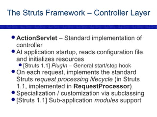 The Struts Framework – Controller Layer ActionServlet  – Standard implementation of controller At application startup, reads configuration file and initializes resources [Struts 1.1]  PlugIn  – General start/stop hook On each request, implements the standard Struts  request processing lifecycle  (in Struts 1.1, implemented in  RequestProcessor ) Specialization / customization via subclassing [Struts 1.1] Sub-application  modules  support 