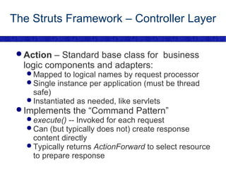 The Struts Framework – Controller Layer Action  – Standard base class for  business logic components and adapters: Mapped to logical names by request processor Single instance per application (must be thread safe) Instantiated as needed, like servlets Implements the “Command Pattern” execute()  -- Invoked for each request Can (but typically does not) create response content directly Typically returns  ActionForward  to select resource to prepare response 