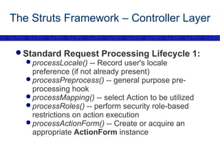The Struts Framework – Controller Layer Standard Request Processing Lifecycle 1: processLocale()  -- Record user's locale preference (if not already present) processPreprocess()  -- general purpose pre-processing hook processMapping()  -- select Action to be utilized processRoles()  -- perform security role-based restrictions on action execution processActionForm()  -- Create or acquire an appropriate  ActionForm  instance 