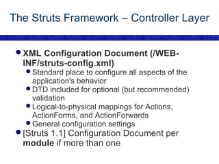The Struts Framework – Controller Layer XML Configuration Document (/WEB-INF/struts-config.xml) Standard place to configure all aspects of the application's behavior DTD included for optional (but recommended) validation Logical-to-physical mappings for Actions, ActionForms, and ActionForwards General configuration settings [Struts 1.1] Configuration Document per  module  if more than one 