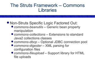 The Struts Framework – Commons Libraries Non-Struts Specific Logic Factored Out: commons-beanutils  – Generic bean property manipulation commons-collections  – Extensions to standard Java2 collections classes commons-dbcp  – Optional JDBC connection pool commons-digester  – XML parsing for configuration files commons-fileupload  – Support library for HTML file uploads 