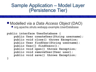 Sample Application – Model Layer (Persistence Tier) Modelled via a  Data Access Object  (DAO) org.apache.struts.webapp.example.UserDatabase public interface UserDatabase { public User createUser(String username); public void close() throws Exception; public User findUser(String username); public User[] findUsers(); public void open() throws Exception; public void removeUser(User user); public void save() throws Exception; } 