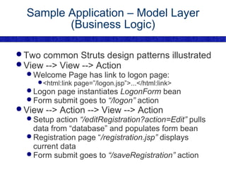Sample Application – Model Layer (Business Logic) Two common Struts design patterns illustrated View --> View --> Action Welcome Page has link to logon page: <html:link page=”/logon.jsp”>...</html:link> Logon page instantiates  LogonForm  bean Form submit goes to  “/logon”  action View --> Action --> View --> Action Setup action  “/editRegistration?action=Edit”  pulls data from “database” and populates form bean Registration page “ /registration.jsp”  displays current data Form submit goes to  “/saveRegistration”  action 