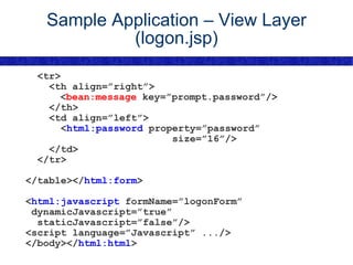 Sample Application – View Layer (logon.jsp) <tr> <th align=”right”>   < bean:message  key=”prompt.password”/> </th> <td align=”left”> < html:password  property=”password” size=”16”/> </td> </tr> </table></ html:form > < html:javascript  formName=”logonForm” dynamicJavascript=”true” staticJavascript=”false”/> <script language=”Javascript” .../> </body></ html:html > 