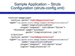 Sample Application – Struts Configuration (struts-config.xml) <action-mappings> <action path=” /editRegistration ” type=” org.apache.struts.webapp.example.EditRegistrationAction ” name=”registrationForm” scope=”request” validate=”false”> <forward name=”success” path=”/registration.jsp”/> </action> <action path=” /saveRegistration ” type=” org.apache.struts.webapp.example.SaveRegistrationAction ” name=”registrationForm” scope=”request” validate=”true” input=”registration”/> 