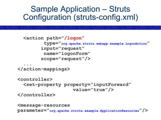 Sample Application – Struts Configuration (struts-config.xml) <action path=” /logon ” type=” org.apache.struts.webapp.example.LogonAction ” input=”request” name=”logonForm” scope=”request”/> ... </action-mappings> <controller> <set-property property=”inputForward” value=”true”/> </controller> <message-resources parameter=” org.apache.struts.example.ApplicationResources ”/> 
