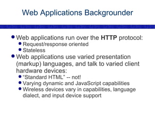 Web Applications Backgrounder Web applications run over the  HTTP  protocol: Request/response oriented Stateless Web applications use varied presentation (markup) languages, and talk to varied client hardware devices: “ Standard HTML” -- not! Varying dynamic and JavaScript capabilities Wireless devices vary in capabilities, language dialect, and input device support 