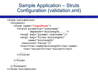 Sample Application – Struts Configuration (validation.xml) <form-validation> <formset> <form name=” logonForm ”> <field property=”username” depends=”minlength,...”> <arg0 key=”prompt.username”/> <arg1 key=”${var:minlength}” name=”minlength” resource=”false”/> <var><var-name>minlength</var-name> <var-value>3</var-value></var> ... </field> ... </form> ... </formset> </form-validation> 