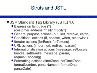 Struts and JSTL JSP Standard Tag Library (JSTL) 1.0: Expression language (“${customer.address[“mailing”].city”) General purpose actions (out, set, remove, catch) Conditional actions (if, choose, when, otherwise) Iterator actions (forEach, forTokens) URL actions (import, url, redirect, param) Internationalization actions (message, setLocale, bundle, setBundle, message, param, requestEncoding) Formatting actions (timeZone, setTimeZone, formatNumber, parseNumber, formatDate, parseDate) 