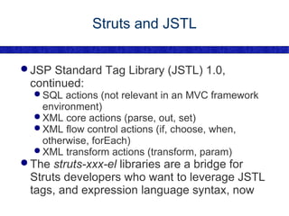 Struts and JSTL JSP Standard Tag Library (JSTL) 1.0, continued: SQL actions (not relevant in an MVC framework environment) XML core actions (parse, out, set) XML flow control actions (if, choose, when, otherwise, forEach) XML transform actions (transform, param) The  struts-xxx-el  libraries are a bridge for Struts developers who want to leverage JSTL tags, and expression language syntax, now 