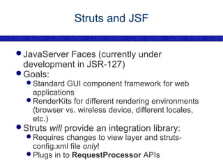 Struts and JSF JavaServer Faces (currently under development in JSR-127) Goals: Standard GUI component framework for web applications RenderKits for different rendering environments (browser vs. wireless device, different locales, etc.) Struts  will  provide an integration library: Requires changes to view layer and struts-config.xml file  only ! Plugs in to  RequestProcessor  APIs 