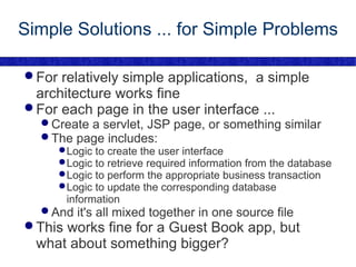 Simple Solutions ... for Simple Problems For relatively simple applications,  a simple architecture works fine For each page in the user interface ... Create a servlet, JSP page, or something similar The page includes: Logic to create the user interface Logic to retrieve required information from the database Logic to perform the appropriate business transaction Logic to update the corresponding database information And it's all mixed together in one source file This works fine for a Guest Book app, but what about something bigger? 