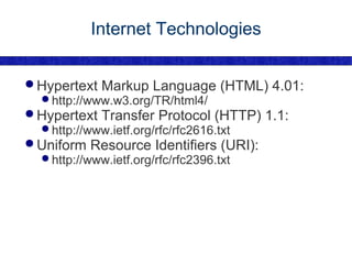 Internet Technologies Hypertext Markup Language (HTML) 4.01: http://www.w3.org/TR/html4/ Hypertext Transfer Protocol (HTTP) 1.1: http://www.ietf.org/rfc/rfc2616.txt Uniform Resource Identifiers (URI): http://www.ietf.org/rfc/rfc2396.txt 