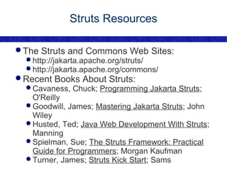 Struts Resources The Struts and Commons Web Sites: http://jakarta.apache.org/struts/ http://jakarta.apache.org/commons/ Recent Books About Struts: Cavaness, Chuck;  Programming Jakarta Struts ; O'Reilly Goodwill, James;  Mastering Jakarta Struts ; John Wiley Husted, Ted;  Java Web Development With Struts ; Manning Spielman, Sue;  The Struts Framework: Practical Guide for Programmers ; Morgan Kaufman Turner, James;  Struts Kick Start ; Sams 
