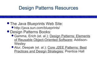 Design Patterns Resources The Java Blueprints Web Site: http://java.sun.com/blueprints/ Design Patterns Books: Gamma, Erich (et. al.);  Design Patterns: Elements of Reusable Object-Oriented Software ; Addison-Wesley Alur, Deepak (et. al.);  Core J2EE Patterns: Best Practices and Design Strategies ; Prentice Hall 