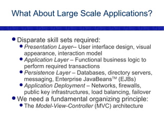 What About Large Scale Applications? Disparate skill sets required: Presentation Layer -- User interface design, visual appearance, interaction model Application Layer  – Functional business logic to perform required transactions Persistence Layer  – Databases, directory servers, messaging, Enterprise JavaBeans TM  (EJBs) Application Deployment  – Networks, firewalls, public key infrastructures, load balancing, failover We need a fundamental organizing principle: The  Model-View-Controller  (MVC) architecture 