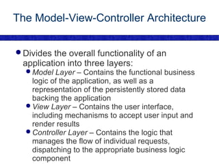 The Model-View-Controller Architecture Divides the overall functionality of an application into three layers: Model Layer  – Contains the functional business logic of the application, as well as a representation of the persistently stored data backing the application View Layer  – Contains the user interface, including mechanisms to accept user input and render results Controller Layer  – Contains the logic that manages the flow of individual requests, dispatching to the appropriate business logic component 