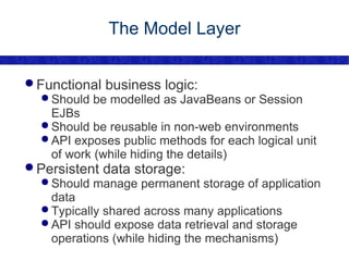 The Model Layer Functional business logic: Should be modelled as JavaBeans or Session EJBs Should be reusable in non-web environments API exposes public methods for each logical unit of work (while hiding the details) Persistent data storage: Should manage permanent storage of application data Typically shared across many applications API should expose data retrieval and storage operations (while hiding the mechanisms) 